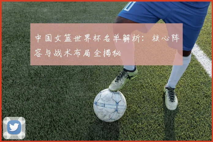 中国女篮世界杯名单解析：核心阵容与战术布局全揭秘