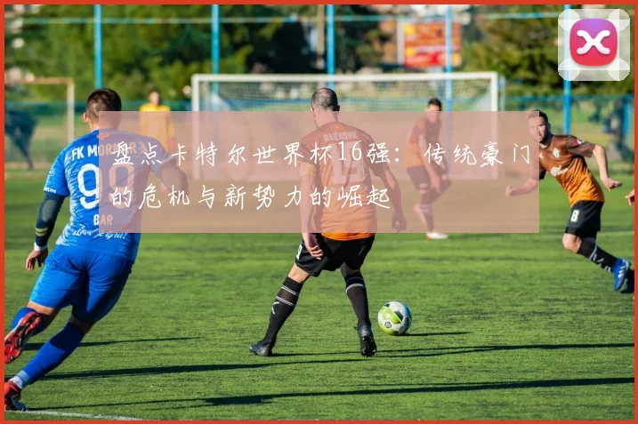 盘点卡特尔世界杯16强:传统豪门的危机与新势力的崛起