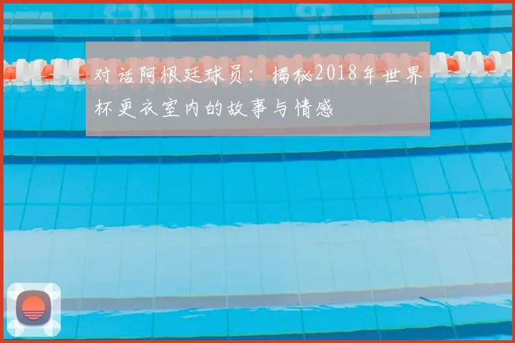 对话阿根廷球员:揭秘2018年世界杯更衣室内的故事与情感