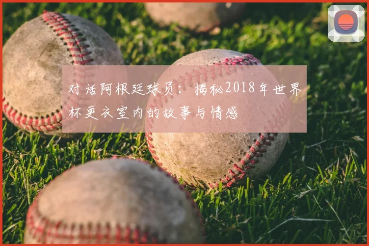 对话阿根廷球员:揭秘2018年世界杯更衣室内的故事与情感