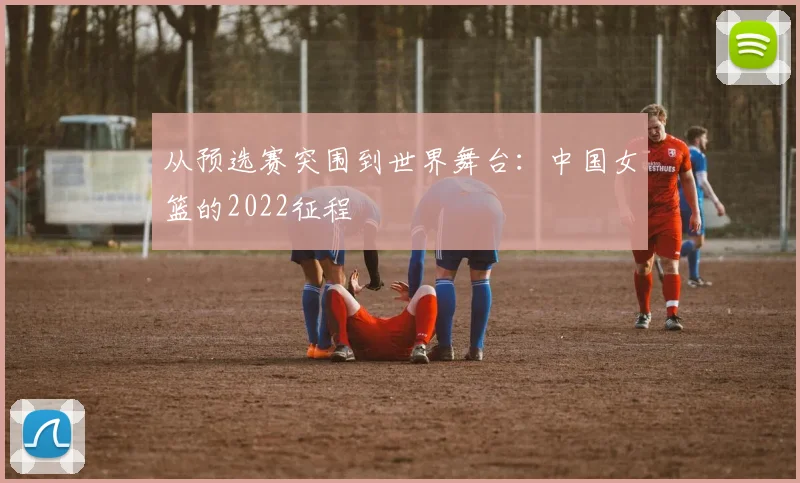 从预选赛突围到世界舞台：中国女篮的2022征程