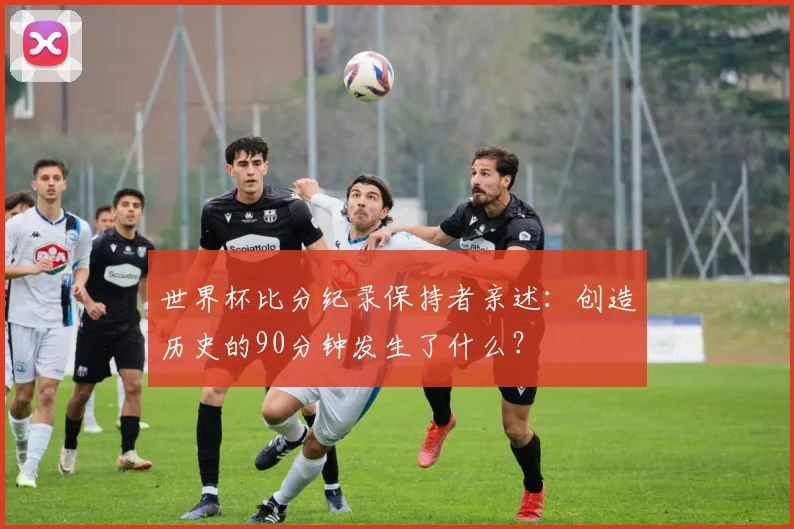 世界杯比分纪录保持者亲述：创造历史的90分钟发生了什么？