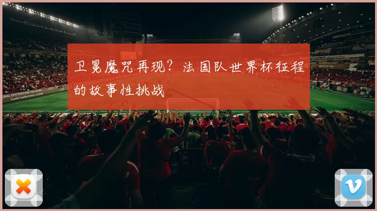 卫冕魔咒再现?法国队世界杯征程的故事性挑战