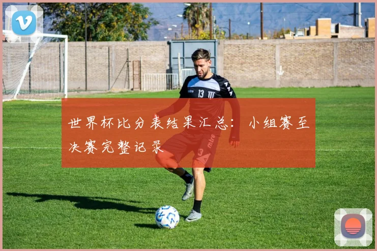 世界杯比分表结果汇总：小组赛至决赛完整记录