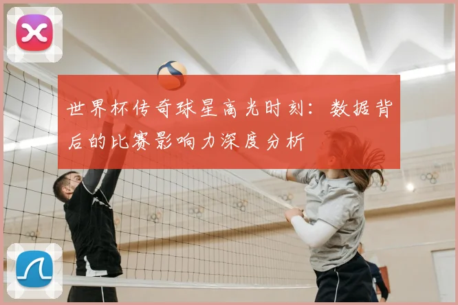 世界杯传奇球星高光时刻:数据背后的比赛影响力深度分析