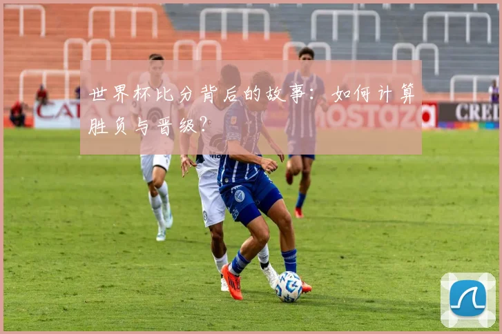 世界杯比分背后的故事：如何计算胜负与晋级？