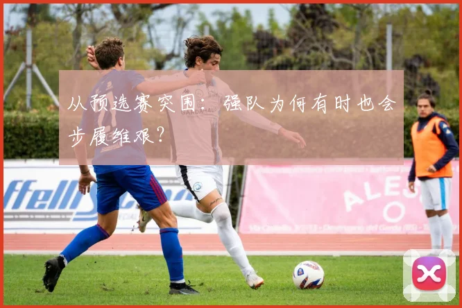 从预选赛突围：强队为何有时也会步履维艰？